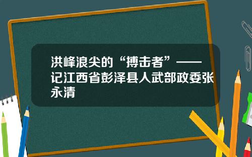 洪峰浪尖的“搏击者”——记江西省彭泽县人武部政委张永清