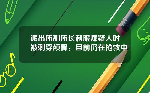 派出所副所长制服嫌疑人时被刺穿颅骨，目前仍在抢救中