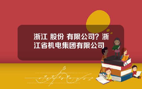 浙江 股份 有限公司？浙江省机电集团有限公司