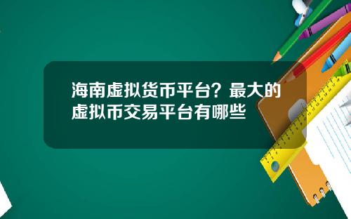 海南虚拟货币平台？最大的虚拟币交易平台有哪些