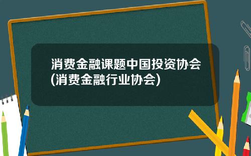 消费金融课题中国投资协会(消费金融行业协会)