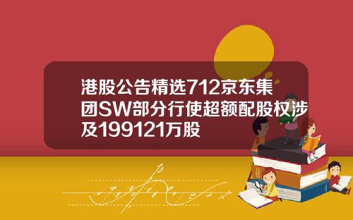 港股公告精选712京东集团SW部分行使超额配股权涉及199121万股