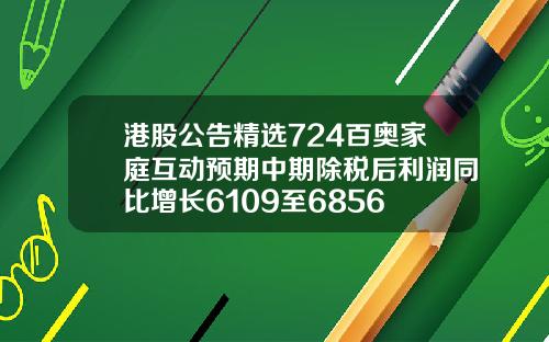 港股公告精选724百奥家庭互动预期中期除税后利润同比增长6109至6856