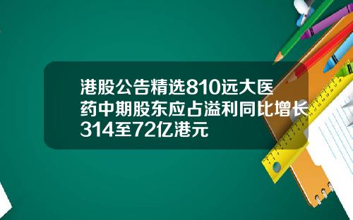 港股公告精选810远大医药中期股东应占溢利同比增长314至72亿港元