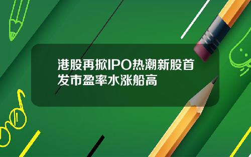 港股再掀IPO热潮新股首发市盈率水涨船高