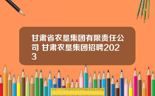 甘肃省农垦集团有限责任公司 甘肃农垦集团招聘2023
