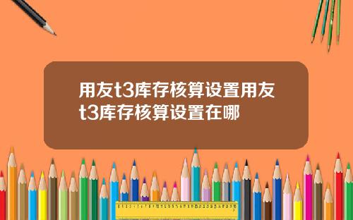 用友t3库存核算设置用友t3库存核算设置在哪