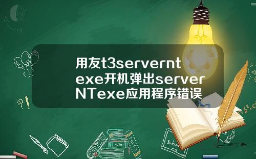 用友t3serverntexe开机弹出serverNTexe应用程序错误