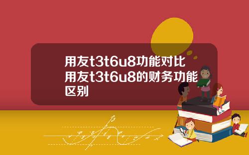 用友t3t6u8功能对比用友t3t6u8的财务功能区别