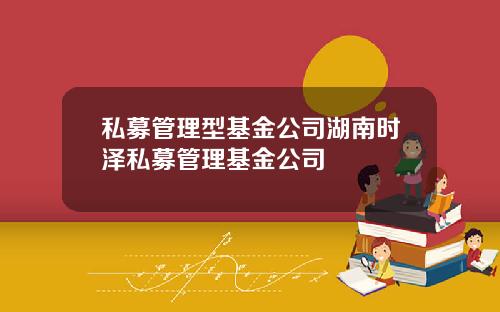 私募管理型基金公司湖南时泽私募管理基金公司