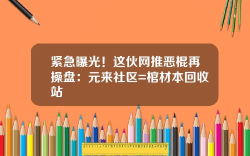 紧急曝光！这伙网推恶棍再操盘：元来社区=棺材本回收站