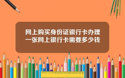 网上购买身份证银行卡办理一张网上银行卡需要多少钱