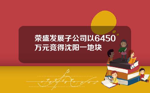 荣盛发展子公司以6450万元竞得沈阳一地块