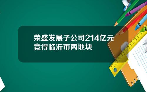 荣盛发展子公司214亿元竞得临沂市两地块