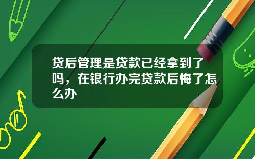 贷后管理是贷款已经拿到了吗，在银行办完贷款后悔了怎么办