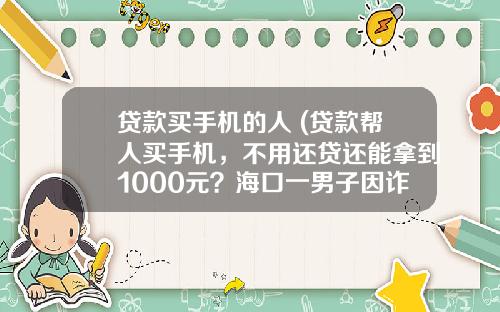 贷款买手机的人 (贷款帮人买手机，不用还贷还能拿到1000元？海口一男子因诈骗多名大学生被判刑8年)