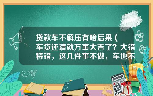 贷款车不解压有啥后果 (车贷还清就万事大吉了？大错特错，这几件事不做，车也不是你的)