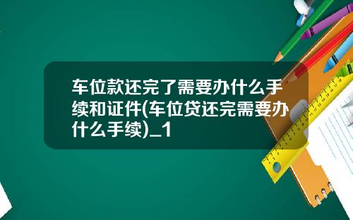 车位款还完了需要办什么手续和证件(车位贷还完需要办什么手续)_1
