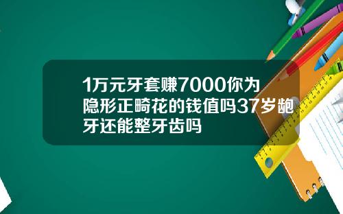 1万元牙套赚7000你为隐形正畸花的钱值吗37岁龅牙还能整牙齿吗