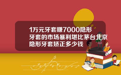 1万元牙套赚7000隐形牙套的市场暴利堪比茅台北京隐形牙套矫正多少钱