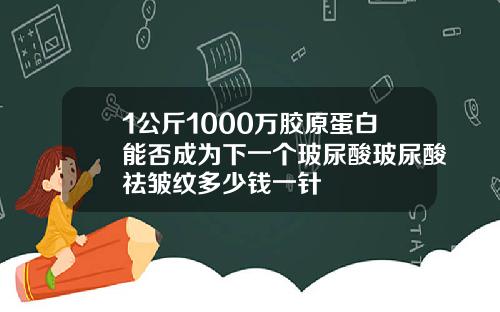 1公斤1000万胶原蛋白能否成为下一个玻尿酸玻尿酸祛皱纹多少钱一针