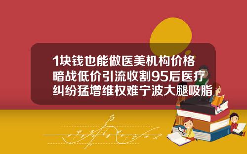 1块钱也能做医美机构价格暗战低价引流收割95后医疗纠纷猛增维权难宁波大腿吸脂多少钱