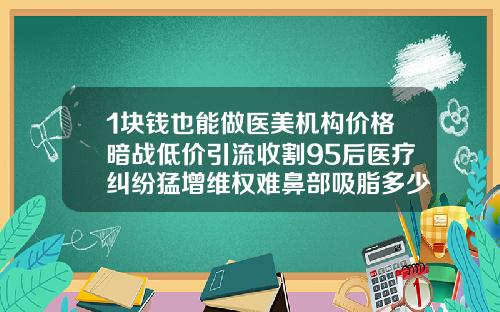 1块钱也能做医美机构价格暗战低价引流收割95后医疗纠纷猛增维权难鼻部吸脂多少钱