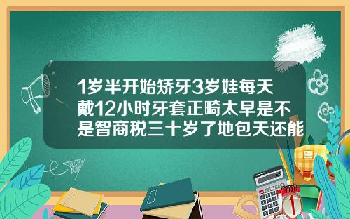 1岁半开始矫牙3岁娃每天戴12小时牙套正畸太早是不是智商税三十岁了地包天还能戴牙套吗
