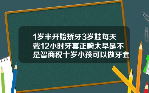1岁半开始矫牙3岁娃每天戴12小时牙套正畸太早是不是智商税十岁小孩可以做牙套吗