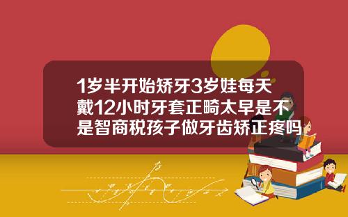 1岁半开始矫牙3岁娃每天戴12小时牙套正畸太早是不是智商税孩子做牙齿矫正疼吗