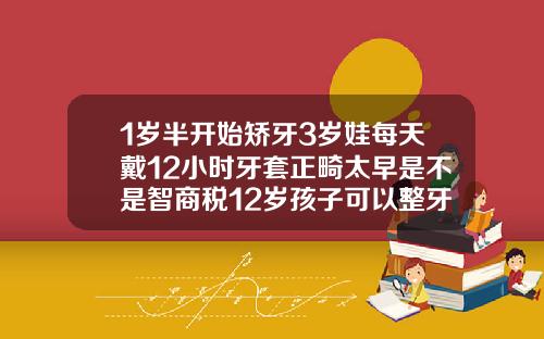 1岁半开始矫牙3岁娃每天戴12小时牙套正畸太早是不是智商税12岁孩子可以整牙吗