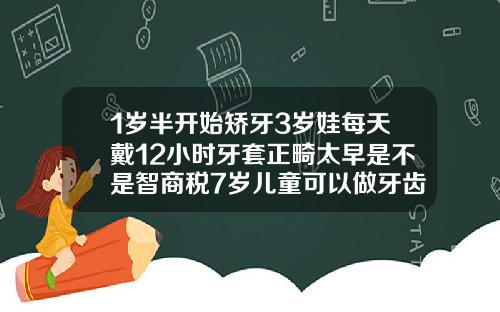 1岁半开始矫牙3岁娃每天戴12小时牙套正畸太早是不是智商税7岁儿童可以做牙齿矫正器吗