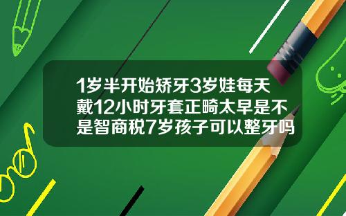 1岁半开始矫牙3岁娃每天戴12小时牙套正畸太早是不是智商税7岁孩子可以整牙吗