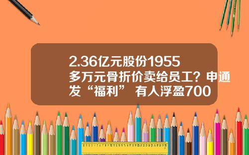 2.36亿元股份1955多万元骨折价卖给员工？申通发“福利” 有人浮盈700%_1