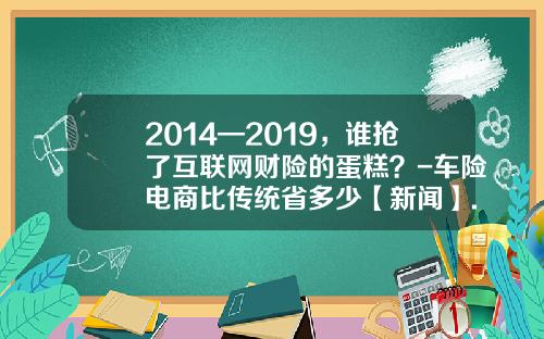 2014—2019，谁抢了互联网财险的蛋糕？-车险电商比传统省多少【新闻】.
