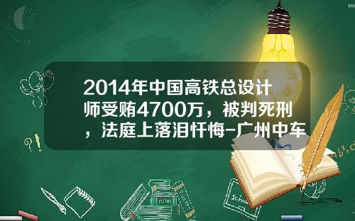 2014年中国高铁总设计师受贿4700万，被判死刑，法庭上落泪忏悔-广州中车轨道交通装备有限公司【新闻】.