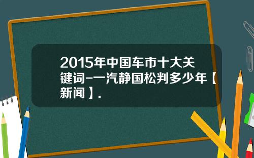 2015年中国车市十大关键词-一汽静国松判多少年【新闻】.