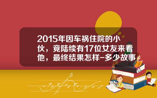 2015年因车祸住院的小伙，竟陆续有17位女友来看他，最终结果怎样-多少故事变事故【新闻】.