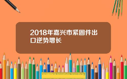 2018年嘉兴市紧固件出口逆势增长