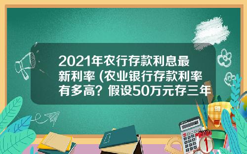 2021年农行存款利息最新利率 (农业银行存款利率有多高？假设50万元存三年，一年能有多少利息？)