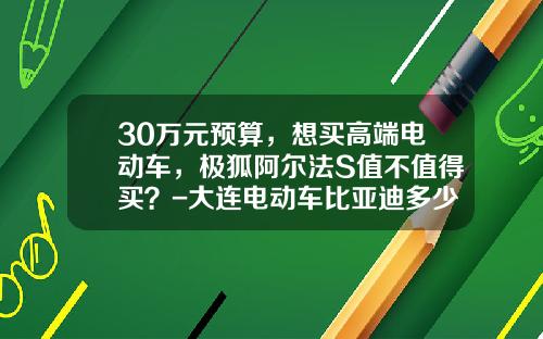 30万元预算，想买高端电动车，极狐阿尔法S值不值得买？-大连电动车比亚迪多少钱