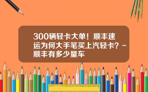 300辆轻卡大单！顺丰速运为何大手笔买上汽轻卡？-顺丰有多少量车