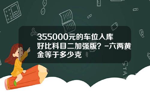 355000元的车位入库好比科目二加强版？-六两黄金等于多少克