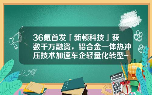 36氪首发「新顿科技」获数千万融资，铝合金一体热冲压技术加速车企轻量化转型-罗罗公司ceo
