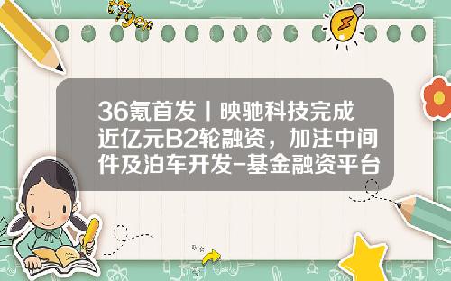 36氪首发丨映驰科技完成近亿元B2轮融资，加注中间件及泊车开发-基金融资平台
