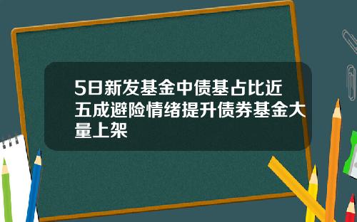 5日新发基金中债基占比近五成避险情绪提升债券基金大量上架