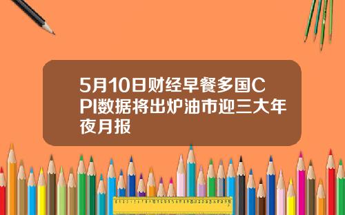 5月10日财经早餐多国CPI数据将出炉油市迎三大年夜月报
