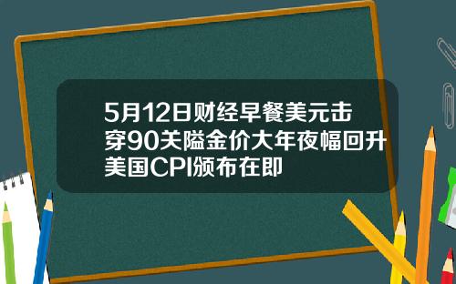 5月12日财经早餐美元击穿90关隘金价大年夜幅回升美国CPI颁布在即