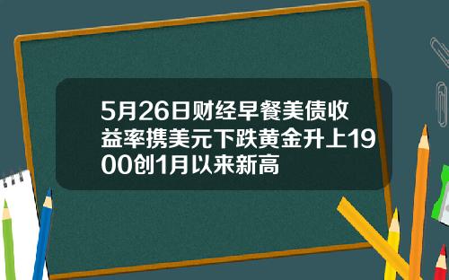 5月26日财经早餐美债收益率携美元下跌黄金升上1900创1月以来新高