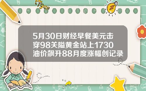 5月30日财经早餐美元击穿98关隘黄金站上1730油价飙升88月度涨幅创记录